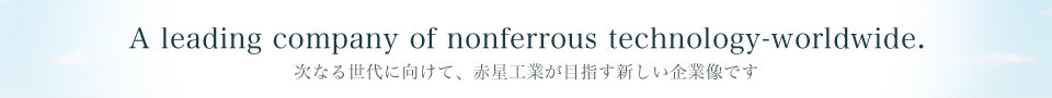 A leading company of nonferrous technology-worldwide.次なる世代に向けて、赤星工業が目指す新しい企業像です。